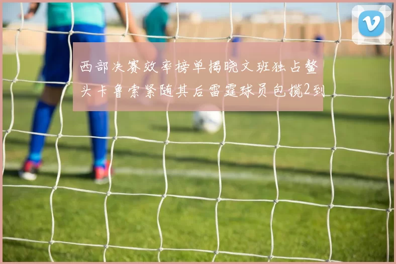西部决赛效率榜单揭晓文班独占鳌头卡鲁索紧随其后雷霆球员包揽2到5名