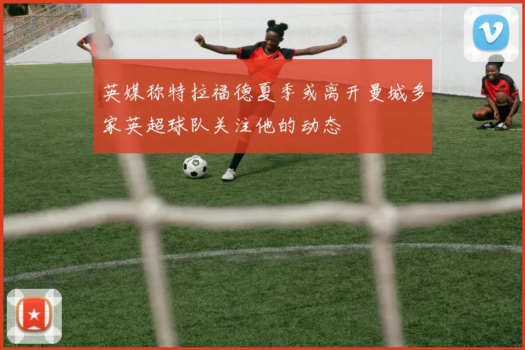 英媒称特拉福德夏季或离开曼城多家英超球队关注他的动态