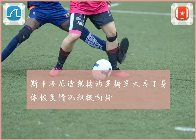 斯卡洛尼透露梅西罗梅罗大马丁身体恢复情况积极向好