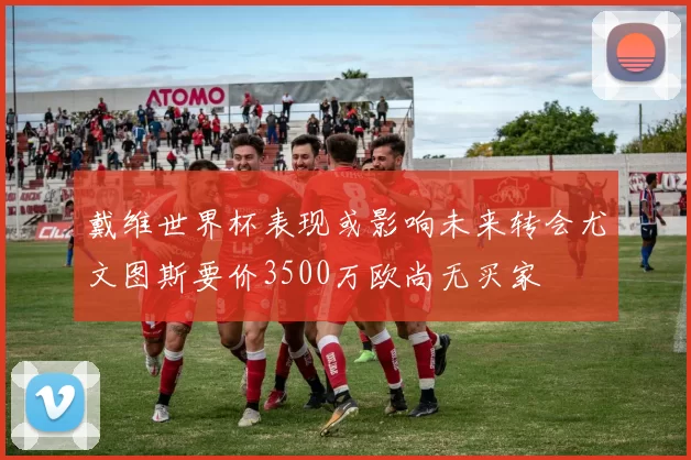 戴维世界杯表现或影响未来转会尤文图斯要价3500万欧尚无买家