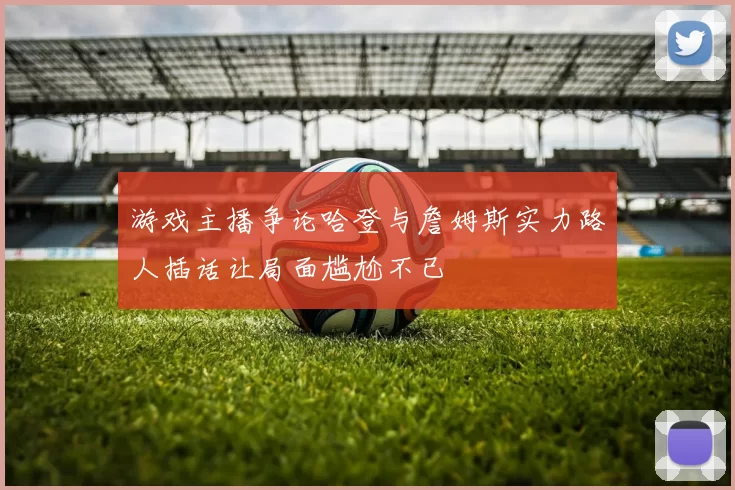 游戏主播争论哈登与詹姆斯实力路人插话让局面尴尬不已