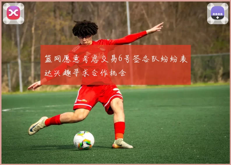篮网愿意考虑交易6号签各队纷纷表达兴趣寻求合作机会