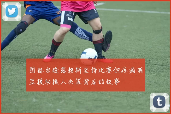图赫尔透露赖斯坚持比赛但疼痛明显援助换人决策背后的故事