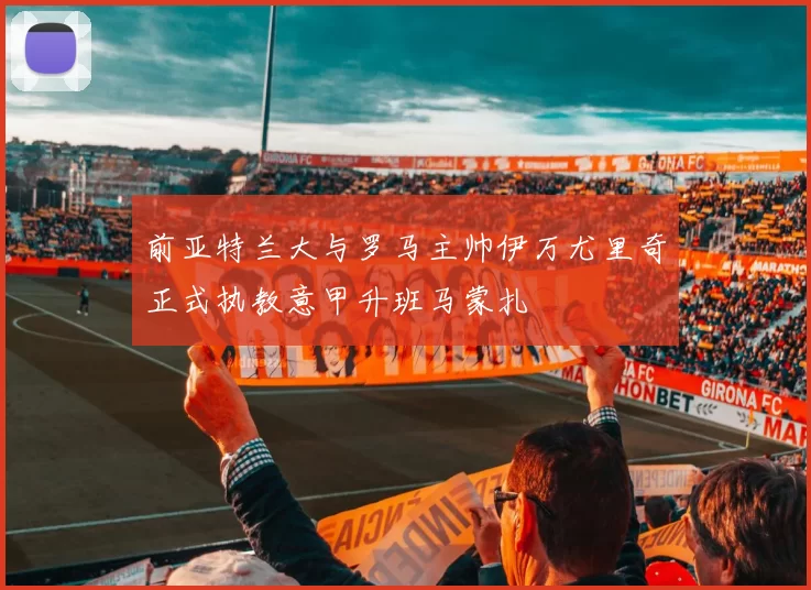 前亚特兰大与罗马主帅伊万尤里奇正式执教意甲升班马蒙扎
