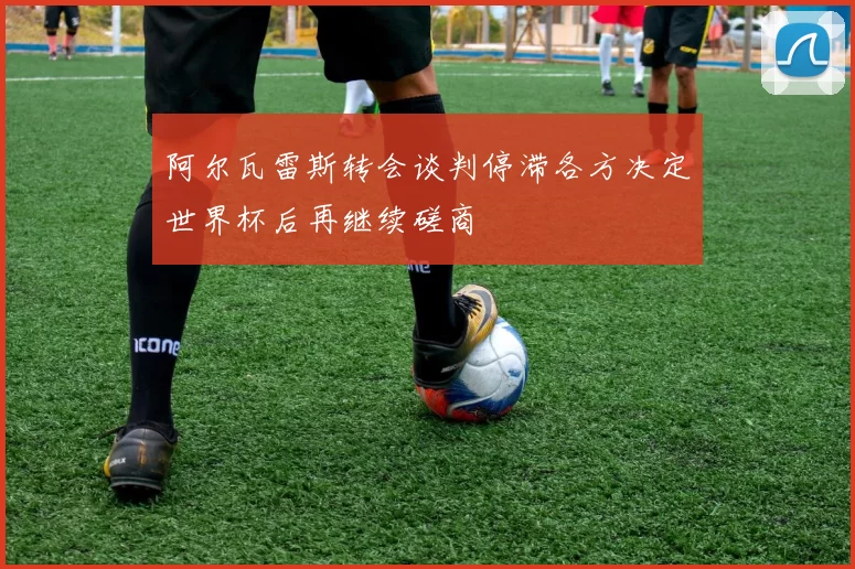 阿尔瓦雷斯转会谈判停滞各方决定世界杯后再继续磋商