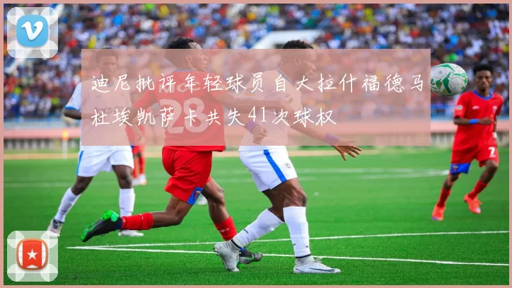 迪尼批评年轻球员自大拉什福德马杜埃凯萨卡共失41次球权