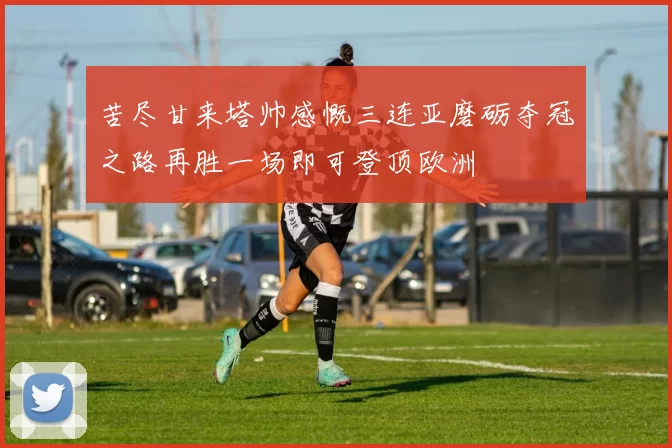 苦尽甘来塔帅感慨三连亚磨砺夺冠之路再胜一场即可登顶欧洲